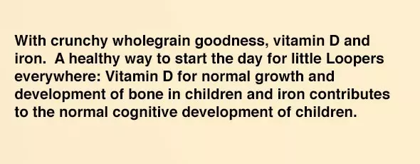 With crunchy wholegrain goodness, vitamin D and iron. A healthy way to start the day for little Loopers everywhere: Vitamin D for normal growth and development of bone in children and iron contributes to the normal cognitive development of children. 