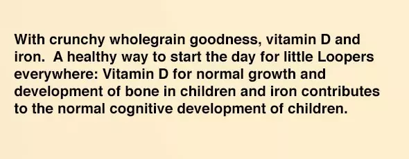 With crunchy wholegrain goodness, vitamin D and iron. A healthy way to start the day for little Loopers everywhere: Vitamin D for normal growth and development of bone in children and iron contributes to the normal cognitive development of children.